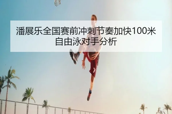 潘展乐全国赛前冲刺节奏加快100米自由泳对手分析